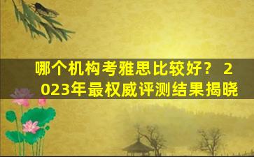 哪个机构考雅思比较好？ 2023年最权威评测结果揭晓